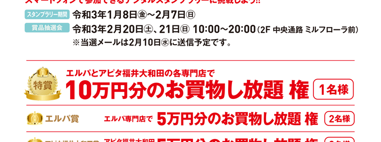 スタンプラリー期間：令和3年1月8日(金)〜2月7日(日)　賞品抽選会：令和3年2月20日(土)・21日(日) 10:00〜20:00（2F 中央通路 見るフローラ前） ※当選メールは2月10日(水)に送信予定です。　特賞：10万円分のお買物し放題権 1名様　エルパ賞：5万円分のお買物し放題権 2名様　アピタ福井大和田賞：5万円分のお買物し放題権 2名様　各店賞：約300名様